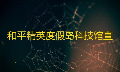 火影忍者免费挂和平精英度假岛科技馆直播